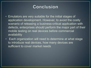 • Emulators are very suitable for the initial stages of
application development. However, to avoid the costly
scenario of releasing a business-critical application with
defects, enterprises should perform the major part of their
mobile testing on real devices before commercial
availability
• Each organization will need to determine at what stage
to introduce real devices, how many devices are
sufficient to cover market needs
 