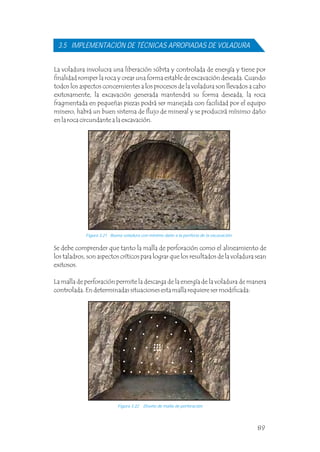 La voladura involucra una liberación súbita y controlada de energía y tiene por
finalidad romper la roca y crear una forma estable de excavación deseada. Cuando
todos los aspectos concernientes a los procesos de la voladura son llevados a cabo
exitosamente, la excavación generada mantendrá su forma deseada, la roca
fragmentada en pequeñas piezas podrá ser manejada con facilidad por el equipo
minero, habrá un buen sistema de flujo de mineral y se producirá mínimo daño
en la roca circundante a la excavación.
3.5 IMPLEMENTACIÓN DE TÉCNICAS APROPIADAS DE VOLADURA
Se debe comprender que tanto la malla de perforación como el alineamiento de
los taladros, son aspectos críticos para lograr que los resultados de la voladura sean
exitosos.
La malla de perforación permite la descarga de la energía de la voladura de manera
controlada. En determinadas situaciones esta malla requiere ser modificada:
Figura 3.21 Buena voladura con mínimo daño a la periferia de la excavación.
Figura 3.22 Diseño de malla de perforación.
89
 