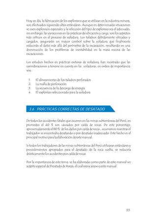 Hoy en día, la fabricación de los explosivos que se utilizan en la industria minera,
son efectuados siguiendo altos estándares. Aunque en determinadas situaciones
se usen explosivos especiales y la selección del tipo de explosivo sea el adecuado,
sin embargo, las variaciones en las prácticas de ubicación y carga, son los aspectos
más críticos en el proceso de voladura. Los taladros debidamente ubicados y
cargados, asegurarán un mayor control sobre la voladura que finalmente
reducirán el daño más allá del perímetro de la excavación, resultando en una
disminución de los problemas de inestabilidad en la masa rocosa de las
excavaciones.
Los estudios hechos en prácticas exitosas de voladura, han mostrado que las
consideraciones a tenerse en cuenta en las voladuras, en orden de importancia
son :
1. El alineamiento de los taladros perforados
2. La malla de perforación
3. La secuencia de la descarga de energía
4. El explosivo seleccionado para la voladura
De todos los accidentes fatales que ocurren en las minas subterráneas del Perú, en
promedio el 40 % son causados por caída de rocas. De este porcentaje,
aproximadamente el 80 % de los daños por caída de rocas, ocurrieron mientras el
trabajador se encontraba desatando o por desatado inadecuado. Este hecho es el
principal motivo para la elaboración de este manual.
Si todos los trabajadores de las minas subterráneas del Perú utilizaran estándares y
procedimientos apropiados para el desatado de la roca suelta, se reduciría
drásticamente los accidentes por caída de rocas.
Por la importancia de este tema, se ha elaborado como parte de este manual un
acápite especial de Desatado de Rocas, el cual viene anexo a este manual.
3.6 PRÁCTICAS CORRECTAS DE DESATADO
93
 