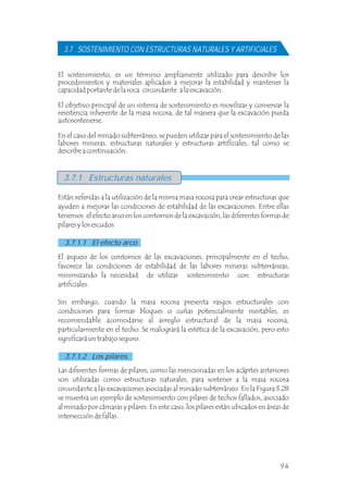 El sostenimiento, es un término ampliamente utilizado para describir los
procedimientos y materiales aplicados a mejorar la estabilidad y mantener la
capacidad portante de la roca circundante a la excavación.
El objetivo principal de un sistema de sostenimiento es movilizar y conservar la
resistencia inherente de la masa rocosa, de tal manera que la excavación pueda
autosostenerse.
En el caso del minado subterráneo, se pueden utilizar para el sostenimiento de las
labores mineras, estructuras naturales y estructuras artifíciales, tal como se
describe a continuación.
3.7 SOSTENIMIENTO CON ESTRUCTURAS NATURALES Y ARTIFICIALES
Están referidas a la utilización de la misma masa rocosa para crear estructuras que
ayuden a mejorar las condiciones de estabilidad de las excavaciones. Entre ellas
tenemos el efecto arco en los contornos de la excavación, las diferentes formas de
pilares y los escudos.
3.7.1 Estructuras naturales
3.7.1.1 El efecto arco
El arqueo de los contornos de las excavaciones, principalmente en el techo,
favorece las condiciones de estabilidad de las labores mineras subterráneas,
minimizando la necesidad de utilizar sostenimiento con estructuras
artificiales.
Sin embargo, cuando la masa rocosa presenta rasgos estructurales con
condiciones para formar bloques o cuñas potencialmente inestables, es
recomendable acomodarse al arreglo estructural de la masa rocosa,
particularmente en el techo. Se malogrará la estética de la excavación, pero esto
significará un trabajo seguro.
Las diferentes formas de pilares, como las mencionadas en los acápites anteriores
son utilizadas como estructuras naturales, para sostener a la masa rocosa
circundante a las excavaciones asociadas al minado subterráneo. En la Figura 3.28
se muestra un ejemplo de sostenimiento con pilares de techos fallados, asociado
al minado por cámaras y pilares. En este caso, los pilares están ubicados en áreas de
intersección de fallas.
3.7.1.2 Los pilares
94
 