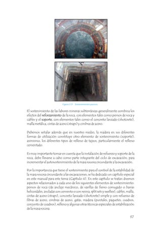 Figura 3.31 Sostenimientos pasivos.
El sostenimiento de las labores mineras subterráneas generalmente combina los
efectos del reforzamiento de la roca, con elementos tales como pernos de roca y
cables y el soporte, con elementos tales como el concreto lanzado (shotcrete),
malla metálica, cintas de acero (straps) y cimbras de acero.
Debemos señalar además que en nuestro medio, la madera en sus diferentes
formas de utilización constituye otro elemento de sostenimiento (soporte);
asimismo, los diferentes tipos de relleno de tajeos, particularmente el relleno
cementado.
Es muy importante tomar en cuenta que la instalación de refuerzo y soporte de la
roca, debe llevarse a cabo como parte integrante del ciclo de excavación, para
incrementar el autosostenimiento de la masa rocosa circundante a la excavación.
reforzamiento
soporte
Por la importancia que tiene el sostenimiento para el control de la estabilidad de
la masa rocosa circundante a las excavaciones, se ha dedicado un capítulo especial
en este manual para este tema (Capítulo 4). En este capítulo se tratan diversos
aspectos relacionados a cada uno de los siguientes elementos de sostenimiento:
pernos de roca (de anclaje mecánico, de varillas de fierro corrugado o barras
helicoidales, ancladas con cemento o con resina, split sets y swellex), cables, malla,
cintas de acero (straps), concreto lanzado (shotcrete) simple y con refuerzo de
fibras de acero, cimbras de acero, gatas, madera (puntales, paquetes, cuadros,
conjunto de cuadros), relleno y algunas otras técnicas especiales de estabilización
de la masa rocosa.
97
 