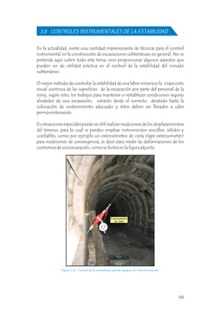 3.8 CONTROLES INSTRUMENTALES DE LA ESTABILIDAD
En la actualidad, existe una cantidad impresionante de técnicas para el control
instrumental en la construcción de excavaciones subterráneas en general. No se
pretende aquí cubrir todo este tema, sino proporcionar algunos aspectos que
pueden ser de utilidad práctica en el control de la estabilidad del minado
subterráneo.
El mejor método de controlar la estabilidad de una labor minera es la inspección
visual continua de las superficies de la excavación por parte del personal de la
mina, según esto, los trabajos para mantener o restablecer condiciones seguras
alrededor de una excavación, variarán desde el correcto desatado hasta la
colocación de sostenimiento adecuado y éstos deben ser llevados a cabo
permanentemente.
En situaciones especiales puede ser útil realizar mediciones de los desplazamientos
del terreno, para lo cual se pueden emplear instrumentos sencillos, sólidos y
confiables, como por ejemplo un extensómetro de cinta (tape extensometer)
para mediciones de convergencia, es decir para medir las deformaciones de los
contornos de una excavación, como se ilustra en la figura adjunta.
Figura 3.32 Control de la estabilidad usando equipos de instrumentación.
Extensómetro
de cinta
98
 
