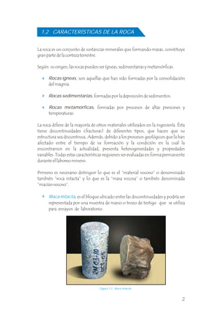 2
La roca es un conjunto de sustancias minerales que formando masas, constituye
gran parte de la corteza terrestre.
Según su origen, las rocas pueden ser ígneas, sedimentarias y metamórficas.
Rocas ígneas, son aquellas que han sido formadas por la consolidación
del magma.
La roca difiere de la mayoría de otros materiales utilizados en la ingeniería. Ésta
tiene discontinuidades (fracturas) de diferentes tipos, que hacen que su
estructura sea discontinua. Además, debido a los procesos geológicos que la han
afectado entre el tiempo de su formación y la condición en la cual la
encontramos en la actualidad, presenta heterogeneidades y propiedades
variables. Todas estas características requieren ser evaluadas en forma permanente
durante el laboreo minero.
Primero es necesario distinguir lo que es el “material rocoso” o denominado
también “roca intacta” y lo que es la “masa rocosa” o también denominada
“macizo rocoso”. .
Roca intacta, es el bloque ubicado entre las discontinuidades y podría ser
representada por una muestra de mano o trozo de testigo que se utiliza
para ensayos de laboratorio.
1.2 CARACTERÍSTICAS DE LA ROCA
Figura 1.2 Roca intacta.
Rocas sedimentarias, formadas por la deposición de sedimentos.
Rocas metamórficas, formadas por procesos de altas presiones y
temperaturas. .
 