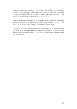 Otra instrumentación podrían ser los controles topográficos con equipos de
estación total para medir el desplazamiento de puntos de referencia, asociados a
problemas de inestabilidad de la masa rocosa por efectos del minado, ya sea
ubicados en subterráneo o en el terreno de superficie.
También podría ser útil disponer de un sismógrafo para controlar las vibraciones
del terreno por efecto de la voladura, con el fin de evaluar los daños a la masa
rocosa de las excavaciones o mejorar las técnicas de voladura.
Finalmente, siendo los pernos de roca uno de los sistemas de sostenimiento más
utilizados en el minado subterráneo, sería útil disponer de un ensayador de
pernos de roca (rock bolt tester), a fin de controlar la efectividad de este sistema
de sostenimiento.
99
 