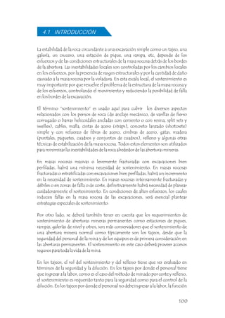 La estabilidad de la roca circundante a una excavación simple como un tajeo, una
galería, un crucero, una estación de pique, una rampa, etc, depende de los
esfuerzos y de las condiciones estructurales de la masa rocosa detrás de los bordes
de la abertura. Las inestabilidades locales son controladas por los cambios locales
en los esfuerzos, por la presencia de rasgos estructurales y por la cantidad de daño
causado a la masa rocosa por la voladura. En esta escala local, el sostenimiento es
muy importante por que resuelve el problema de la estructura de la masa rocosa y
de los esfuerzos, controlando el movimiento y reduciendo la posibilidad de falla
en los bordes de la excavación.
El término “sostenimiento” es usado aquí para cubrir los diversos aspectos
relacionados con los pernos de roca (de anclaje mecánico, de varillas de fierro
corrugado o barras helicoidales ancladas con cemento o con resina, split sets y
swellex), cables, malla, cintas de acero (straps), concreto lanzado (shotcrete)
simple y con refuerzo de fibras de acero, cimbras de acero, gatas, madera
(puntales, paquetes, cuadros y conjuntos de cuadros), relleno y algunas otras
técnicas de estabilización de la masa rocosa. Todos estos elementos son utilizados
para minimizar las inestabilidades de la roca alrededor de las aberturas mineras.
En masas rocosas masivas o levemente fracturadas con excavaciones bien
perfiladas, habrá una mínima necesidad de sostenimiento. En masas rocosas
fracturadas o estratificadas con excavaciones bien perfiladas, habrá un incremento
en la necesidad de sostenimiento. En masas rocosas intensamente fracturadas y
débiles o en zonas de falla o de corte, definitivamente habrá necesidad de planear
cuidadosamente el sostenimiento. En condiciones de altos esfuerzos, los cuales
inducen fallas en la masa rocosa de las excavaciones, será esencial plantear
estrategias especiales de sostenimiento.
Por otro lado, se deberá también tener en cuenta que los requerimientos de
sostenimiento de aberturas mineras permanentes como estaciones de piques,
rampas, galerías de nivel y otros, son más conservadores que el sostenimiento de
una abertura minera normal como típicamente son los tajeos, desde que la
seguridad del personal de la mina y de los equipos es de primera consideración en
las aberturas permanentes. El sostenimiento en este caso deberá proveer accesos
seguros para toda la vida de la mina.
En los tajeos, el rol del sostenimiento y del relleno tiene que ser evaluado en
términos de la seguridad y la dilución. En los tajeos por donde el personal tiene
que ingresar a la labor, como es el caso del método de minado por corte y relleno,
el sostenimiento es requerido tanto para la seguridad como para el control de la
dilución. En los tajeos por donde el personal no debe ingresar a la labor, la función
4.1 INTRODUCCIÓN
100
 