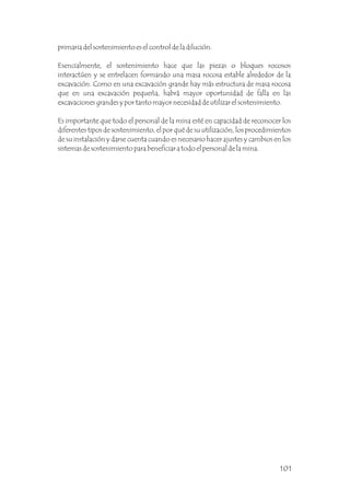 primaria del sostenimiento es el control de la dilución.
Esencialmente, el sostenimiento hace que las piezas o bloques rocosos
interactúen y se entrelacen formando una masa rocosa estable alrededor de la
excavación. Como en una excavación grande hay más estructura de masa rocosa
que en una excavación pequeña, habrá mayor oportunidad de falla en las
excavaciones grandes y por tanto mayor necesidad de utilizar el sostenimiento.
Es importante que todo el personal de la mina esté en capacidad de reconocer los
diferentes tipos de sostenimiento, el por qué de su utilización, los procedimientos
de su instalación y darse cuenta cuando es necesario hacer ajustes y cambios en los
sistemas de sostenimiento para beneficiar a todo el personal de la mina.
101
 