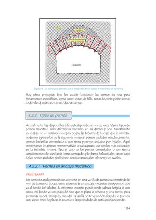 4.2.2 Tipos de pernos
Actualmente hay disponibles diferentes tipos de pernos de roca. Varios tipos de
pernos muestran solo diferencias menores en su diseño y son básicamente
variedades de un mismo concepto. Según las técnicas de anclaje que se utilizan,
podemos agruparlos de la siguiente manera: pernos anclados mecánicamente,
pernos de varillas cementados o con resina y pernos anclados por fricción. Aquí
presentamos los pernos representativos de cada grupo, que son los más utilizados
en la industria minera. Para el caso de los pernos cementados o con resina
consideramos a las varillas de fierro corrugadas y las barras helicoidales, para el caso
de los pernos anclados por fricción consideramos a los split sets y los swellex.
Un perno de anclaje mecánico, consiste en una varilla de acero usualmente de 16
mm de diámetro, dotado en su extremo de un anclaje mecánico de expansión que
va al fondo del taladro. Su extremo opuesto puede ser de cabeza forjada o con
rosca, en donde va una placa de base que es plana o cóncava y una tuerca, para
presionar la roca. Siempre y cuando la varilla no tenga cabeza forjada, se pueden
usar varios tipos de placas de acuerdo a las necesidades de instalación requeridas.
Hay otros principios bajo los cuales funcionan los pernos de roca para
tratamientos específicos, como coser zonas de falla, zonas de corte y otras zonas
de debilidad, instalados cruzando estas zonas.
Excavación
Descripción
4.2.2.1 Pernos de anclaje mecánico
Figura 4.4 El efecto arco generado por la interacción de los bulbos de resistencia de los pernos.
Zona aflojada
Zona de roca reforzada
o zona de compresión
Pernos
104
 