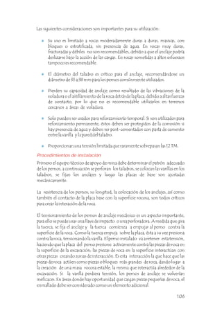 Procedimientos de instalación
Primero el equipo técnico de apoyo de mina debe determinar el patrón adecuado
de los pernos, a continuación se perforan los taladros, se colocan las varillas en los
taladros, se fijan los anclajes y luego las placas de base son ajustadas
mecánicamente.
La resistencia de los pernos, su longitud, la colocación de los anclajes, así como
también el contacto de la placa base con la superficie rocosa, son todos críticos
para crear la interación de la roca.
El tensionamiento de los pernos de anclaje mecánico es un aspecto importante,
para ello se puede usar una llave de impacto o una perforadora. A medida que gira
la tuerca, se fija el anclaje y la tuerca comienza a empujar al perno contra la
superficie de la roca. Como la tuerca empuja sobre la placa, ésta a su vez presiona
contra la roca, tensionando la varilla. El perno instalado va a retener esta tensión,
haciendo que la placa del perno presione activamente contra las piezas de roca en
la superficie de la excavación; las piezas de roca en la superficie interactúan con
otras piezas creando zonas de interacción. Es esta interacción la que hace que las
piezas de roca actúen como piezas o bloques más grandes de roca, dando lugar a
la creación de una masa rocosa estable, la misma que interactúa alrededor de la
excavación. Si la varilla perdiera tensión, los pernos de anclaje se volverían
ineficaces. En áreas donde hay oportunidad que caigan piezas pequeñas de roca, el
enmallado debe ser considerado como un elemento adicional.
El diámetro del taladro es crítico para el anclaje, recomendándose un
diámetro de 35 a 38 mm para los pernos comúnmente utilizados.
Pierden su capacidad de anclaje como resultado de las vibraciones de la
voladura o el astillamiento de la roca detrás de la placa, debido a altas fuerzas
de contacto, por lo que no es recomendable utilizarlos en terrenos
cercanos a áreas de voladura.
Solo pueden ser usados para reforzamiento temporal. Si son utilizados para
reforzamiento permanente, éstos deben ser protegidos de la corrosión si
hay presencia de agua y deben ser post-cementados con pasta de cemento
entre la varilla y la pared del taladro.
Proporcionan una tensión limitada que raramente sobrepasan las 12 TM.
Su uso es limitado a rocas moderadamente duras a duras, masivas, con
bloques o estratificada, sin presencia de agua. En rocas muy duras,
fracturadas y débiles no son recomendables, debido a que el anclaje podría
deslizarse bajo la acción de las cargas. En rocas sometidas a altos esfuerzos
tampoco es recomendable.
Las siguientes consideraciones son importantes para su utilización:
106
 