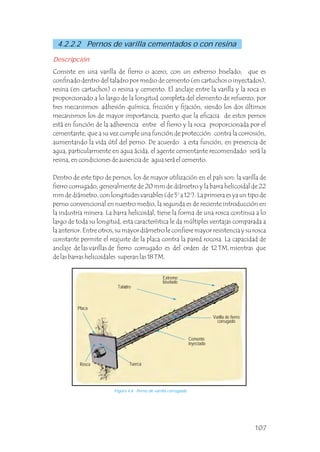 4.2.2.2 Pernos de varilla cementados o con resina
Consiste en una varilla de fierro o acero, con un extremo biselado, que es
confinado dentro del taladro por medio de cemento (en cartuchos o inyectados),
resina (en cartuchos) o resina y cemento. El anclaje entre la varilla y la roca es
proporcionado a lo largo de la longitud completa del elemento de refuerzo, por
tres mecanismos: adhesión química, fricción y fijación, siendo los dos últimos
mecanismos los de mayor importancia, puesto que la eficacia de estos pernos
está en función de la adherencia entre el fierro y la roca proporcionada por el
cementante, que a su vez cumple una función de protección contra la corrosión,
aumentando la vida útil del perno. De acuerdo a esta función, en presencia de
agua, particularmente en agua ácida, el agente cementante recomendado será la
resina, en condiciones de ausencia de agua será el cemento.
Dentro de este tipo de pernos, los de mayor utilización en el país son: la varilla de
fierro corrugado, generalmente de 20 mm de diámetro y la barra helicoidal de 22
mm de diámetro, con longitudes variables (de 5' a 12'). La primera es ya un tipo de
perno convencional en nuestro medio, la segunda es de reciente introducción en
la industria minera. La barra helicoidal, tiene la forma de una rosca continua a lo
largo de toda su longitud, esta característica le da múltiples ventajas comparada a
la anterior. Entre otros, su mayor diámetro le confiere mayor resistencia y su rosca
constante permite el reajuste de la placa contra la pared rocosa. La capacidad de
anclaje de las varillas de fierro corrugado es del orden de 12 TM, mientras que
de las barras helicoidales superan las 18 TM.
Descripción
Placa
Tuerca
Varilla de fierro
corrugado
Cemento
inyectado
Figura 4.6 Perno de varilla corrugada.
Rosca
Taladro
Extremo
biselado
107
 