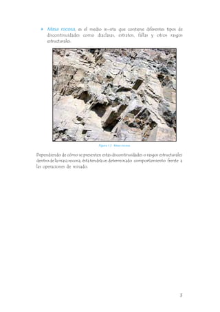, es el medio in-situ que contiene diferentes tipos de
discontinuidades como diaclasas, estratos, fallas y otros rasgos
estructurales.
Masa rocosa
.
Dependiendo de cómo se presenten estas discontinuidades o rasgos estructurales
dentro de la masa rocosa, ésta tendrá un determinado comportamiento frente a
las operaciones de minado.
Figura 1.3 Masa rocosa.
3
 