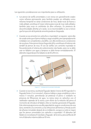 Cuando se usa cemento (en cartuchos o inyectado), se requiere varios días
de curado antes que el perno trabaje a carga completa, pero apropiadamente
instalados son competentes y durables, con alta resistencia en condiciones
de roca dura. Estos pernos tienen larga vida útil y constituyen el sistema más
versátil de pernos de roca. El uso de varillas con cemento inyectado es
frecuentemente el sistema de sostenimiento más barato, pero no se debe
usar en taladros con agua y tampoco se debe tensar inmediatamente. El
diámetro requerido por los taladros es de 32 a 36 mm.
Los pernos de varilla cementados o con resina son generalmente usados
como refuerzo permanente, pero también pueden ser utilizados como
refuerzo temporal en varias condiciones de roca, desde rocas de buena a
mala calidad, constituye el mejor sistema para rocas de muy mala calidad y
también para rocas en ambientes de altos esfuerzos. En presencia de
discontinuidades abiertas y/o vacías, no es recomendable su uso a menos
que la inyección de la pasta de cemento pueda ser chequeada.
Las siguientes consideraciones son importantes para su utilización:
Cuando se usa resina, sea ésta de fraguado rápido (menos de 30 segundos) o
fraguado lento (2 a 4 minutos), el perno trabaja a carga completa en más o
menos 5 minutos, permitiendo así pretensar el perno e instalarlo en
presencia de filtraciones de agua. La resina viene en cartuchos con el
catalizador separado de la resina y por efecto de la rotación del perno al
momento de introducir al taladro, éstos se mezclan generando el fraguado.
Este sistema proporciona una alta capacidad de carga en condiciones de roca
dura, resistente a la corrosión y a las vibraciones del terreno y brinda acción
de refuerzo inmediato después de su instalación, aunque su costo es mayor
que los pernos cementados (en cartucho o inyectado). El diámetro del
taladro es crucial para el mezclado y fraguado de la resina, para varillas de 20
mm el diámetro máximo debe ser 32 mm.
Figura 4.7 Instalación de una barra helicoidal.
Cartuchos
de resina
Barra
helicoidal
Placa
Tuerca
Taladro
108
 