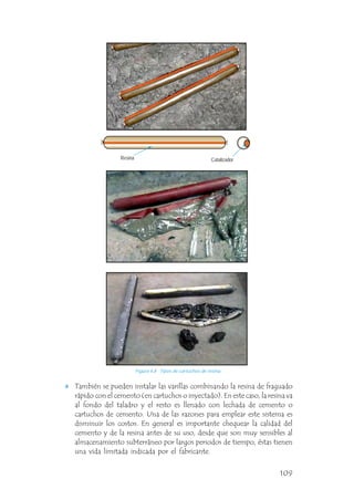 También se pueden instalar las varillas combinando la resina de fraguado
rápido con el cemento (en cartuchos o inyectado). En este caso, la resina va
al fondo del taladro y el resto es llenado con lechada de cemento o
cartuchos de cemento. Una de las razones para emplear este sistema es
disminuir los costos. En general es importante chequear la calidad del
cemento y de la resina antes de su uso, desde que son muy sensibles al
almacenamiento subterráneo por largos periodos de tiempo, éstas tienen
una vida limitada indicada por el fabricante.
Resina Catalizador
Figura 4.8 Tipos de cartuchos de resina.
109
 