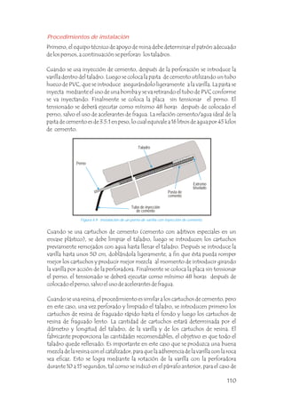 Procedimientos de instalación
Primero, el equipo técnico de apoyo de mina debe determinar el patrón adecuado
de los pernos, a continuación se perforan los taladros.
Cuando se usa inyección de cemento, después de la perforación se introduce la
varilla dentro del taladro. Luego se coloca la pasta de cemento utilizando un tubo
hueco de PVC, que se introduce asegurándolo ligeramente a la varilla. La pasta se
inyecta mediante el uso de una bomba y se va retirando el tubo de PVC conforme
se va inyectando. Finalmente se coloca la placa sin tensionar el perno. El
tensionado se deberá ejecutar como mínimo 48 horas después de colocado el
perno, salvo el uso de acelerantes de fragua. La relación cemento/agua ideal de la
pasta de cemento es de 3.5:1 en peso, lo cual equivale a 16 litros de agua por 45 kilos
de cemento.
Cuando se usa cartuchos de cemento (cemento con aditivos especiales en un
envase plástico), se debe limpiar el taladro, luego se introducen los cartuchos
previamente remojados con agua hasta llenar el taladro. Después se introduce la
varilla hasta unos 50 cm, doblándola ligeramente, a fin que ésta pueda romper
mejor los cartuchos y producir mejor mezcla al momento de introducir girando
la varilla por acción de la perforadora. Finalmente se coloca la placa sin tensionar
el perno, el tensionado se deberá ejecutar como mínimo 48 horas después de
colocado el perno, salvo el uso de acelerantes de fragua.
Cuando se usa resina, el procedimiento es similar a los cartuchos de cemento, pero
en este caso, una vez perforado y limpiado el taladro, se introducen primero los
cartuchos de resina de fraguado rápido hasta el fondo y luego los cartuchos de
resina de fraguado lento. La cantidad de cartuchos estará determinada por el
diámetro y longitud del taladro, de la varilla y de los cartuchos de resina. El
fabricante proporciona las cantidades recomendables, el objetivo es que todo el
taladro quede rellenado. Es importante en este caso que se produzca una buena
mezcla de la resina con el catalizador, para que la adherencia de la varilla con la roca
sea eficaz. Esto se logra mediante la rotación de la varilla con la perforadora
durante 10 a 15 segundos, tal como se indicó en el párrafo anterior, para el caso de
Tubo de inyección
de cemento
Pasta de
cemento
Perno
Taladro
Figura 4.9 Instalación de un perno de varilla con inyección de cemento.
Extremo
biselado
110
 