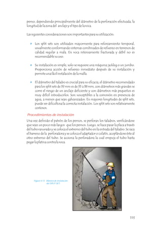 Los split sets son utilizados mayormente para reforzamiento temporal,
usualmente conformando sistemas combinados de refuerzo en terrenos de
calidad regular a mala. En roca intensamente fracturada y débil no es
recomendable su uso.
Su instalación es simple, solo se requiere una máquina jackleg o un jumbo.
Proporciona acción de refuerzo inmediato después de su instalación y
permite una fácil instalación de la malla.
El diámetro del taladro es crucial para su eficacia, el diámetro recomendado
para los split sets de 39 mm es de 35 a 38 mm, con diámetros más grandes se
corre el riesgo de un anclaje deficiente y con diámetros más pequeños es
muy difícil introducirlos. Son susceptibles a la corrosión en presencia de
agua, a menos que sean galvanizados. En mayores longitudes de split sets,
puede ser dificultosa la correcta instalación. Los split sets son relativamente
costosos.
perno, dependiendo principalmente del diámetro de la perforación efectuada, la
longitud de la zona del anclaje y el tipo de la roca.
Las siguientes consideraciones son importantes para su utilización:
Procedimientos de instalación
Una vez definido el patrón de los pernos, se perforan los taladros, verificándose
que sean un poco más largos que los pernos. Luego, se hace pasar la placa a través
del tubo ranurado y se coloca el extremo del tubo en la entrada del taladro. Se saca
el barreno de la perforadora y se coloca el adaptador o culatín, acoplándose éste al
otro extremo del tubo. Se acciona la perforadora la cual empuja el tubo hasta
pegar la platina contra la roca.
Figura 4.13 Manera de instalación
del SPLIT SET.
113
 