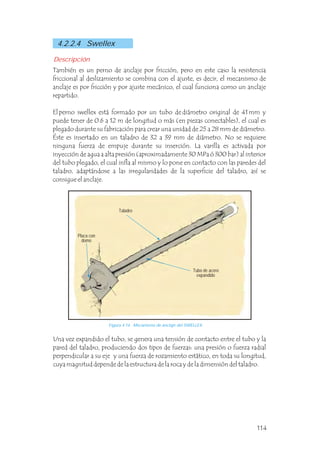 Una vez expandido el tubo, se genera una tensión de contacto entre el tubo y la
pared del taladro, produciendo dos tipos de fuerzas: una presión o fuerza radial
perpendicular a su eje y una fuerza de rozamiento estático, en toda su longitud,
cuya magnitud depende de la estructura de la roca y de la dimensión del taladro.
4.2.2.4 Swellex
También es un perno de anclaje por fricción, pero en este caso la resistencia
friccional al deslizamiento se combina con el ajuste, es decir, el mecanismo de
anclaje es por fricción y por ajuste mecánico, el cual funciona como un anclaje
repartido.
El perno swellex está formado por un tubo de diámetro original de 41 mm y
puede tener de 0.6 a 12 m de longitud o más (en piezas conectables), el cual es
plegado durante su fabricación para crear una unidad de 25 a 28 mm de diámetro.
Éste es insertado en un taladro de 32 a 39 mm de diámetro. No se requiere
ninguna fuerza de empuje durante su inserción. La varilla es activada por
inyección de agua a alta presión (aproximadamente 30 MPa ó 300 bar) al interior
del tubo plegado, el cual infla al mismo y lo pone en contacto con las paredes del
taladro, adaptándose a las irregularidades de la superficie del taladro, así se
consigue el anclaje.
Descripción
Tubo de acero
expandido
Placa con
domo
Taladro
Figura 4.14 Mecanismo de anclaje del SWELLEX.
114
 