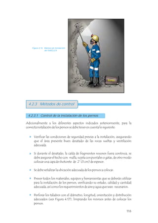 4.2.3 Métodos de control
Adicionalmente a los diferentes aspectos indicados anteriormente, para la
correcta instalación de los pernos se debe tener en cuenta lo siguiente:
4.2.3.1 Control de la instalación de los pernos
Figura 4.16 Manera de instalación
del SWELLEX
Verificar las condiciones de seguridad previas a la instalación, asegurando
que el área presente buen desatado de las rocas sueltas y ventilación
adecuada.
Si durante el desatado, la caída de fragmentos rocosos fuera continua, se
debe asegurar el techo con malla, sujeta con puntales o gatas, de otro modo
colocar una capa de shotcrete de 2” (5 cm) de espesor.
Se debe señalizar la ubicación adecuada de los pernos a colocar.
Prever todos los materiales, equipos y herramientas que se deberán utilizar
para la instalación de los pernos, verificando su estado, calidad y cantidad
adecuada, así como los requerimientos de aire y agua que sean necesarios.
Perforar los taladros con el diámetro, longitud, orientación y distribución
adecuados (ver Figura 4.17), limpiando los mismos antes de colocar los
pernos.
Bomba
116
 