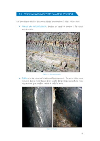 4
Los principales tipos de discontinuidades presentes en la masa rocosa son:
, dividen en capas o estratos a las rocas
sedimentarias.
Planos de estratificación
1.3 DISCONTINUIDADES DE LA MASA ROCOSA
, son fracturas que han tenido desplazamiento. Éstas son estructuras
menores que se presentan en áreas locales de la mina o estructuras muy
importantes que pueden atravesar toda la mina.
Fallas
Figura 1.4 Roca sedimentaria.
Figura 1.5 Fallas.
 
