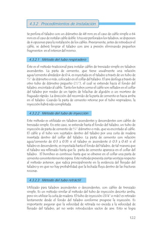 4.3.2 Procedimientos de instalación
Se perfora el taladro con un diámetro de 48 mm en el caso de cable simple o 64
mm en el caso de instalar cable doble. Una vez perforados los taladros, se disponen
de 4 opciones para la instalación de los cables. Previamente, antes de introducir el
cable, se deberá limpiar el taladro con aire a presión eliminando pequeños
fragmentos en el interior del mismo.
Éste es el método tradicional para instalar cables de trenzado simple en taladros
ascendentes. La pasta de cemento, que tiene usualmente una relación
agua/cemento alrededor de 0.4, es inyectada en el taladro a través de un tubo de
¾” de diámetro o más, colocado en el collar del taladro. El aire desfoga a través de
otro tubo de diámetro pequeño (½”), el cual se extiende hacia el fondo del
taladro, encintado al cable. Tanto los tubos como el cable son sellados en el collar
del taladro por medio de un tapón de hilachas de algodón o un mortero de
fraguado rápido. La dirección del recorrido de la pasta de cemento es hacia arriba
en el taladro. Cuando la pasta de cemento retorne por el tubo respiradero, la
inyección habrá sido completada.
Este método es utilizado en taladros ascendentes y descendentes con cables de
trenzado simple. En este caso, se extiende hasta el fondo del taladro, un tubo de
inyección de pasta de cemento de ¾” diámetro o más, que va encintado al cable.
El cable y el tubo son sujetados dentro del taladro por una cuña de madera
insertada dentro del collar del taladro. La pasta de cemento con relación
agua/cemento de 0.3 a 0.35 si el taladro es ascendente ó 0.3 a 0.45 si el
taladro es descendente, es inyectada hasta el fondo del taladro, de tal manera que
el taladro sea rellenado hasta que la pasta de cemento aparezca en el collar del
taladro. El bombeo es continuo hasta que se observe en el collar una pasta de
cemento consistentemente espesa. Este método presenta ciertas ventajas respecto
al método anterior, que radica principalmente en la evidencia del llenado del
taladro y en que no hay probabilidad que la lechada fluya dentro de las fracturas
rocosas.
Utilizado para taladros ascendentes o descendentes, con cables de trenzado
simple. Es un método similar al método del tubo de inyección descrito arriba,
pero sin utilizar la cuña de madera. El tubo de inyección (3/4” o más) es retirado
lentamente desde el fondo del taladro conforme progrese la inyección. Es
importante asegurar que la velocidad de retirada no exceda a la velocidad de
llenado del taladro, así no serán introducidos vacíos de aire. Esto se logra
4.3.2.1 Método del tubo respiradero
4.3.2.2 Método del tubo de inyección
4.3.2.3 Método del tubo retráctil
122
 