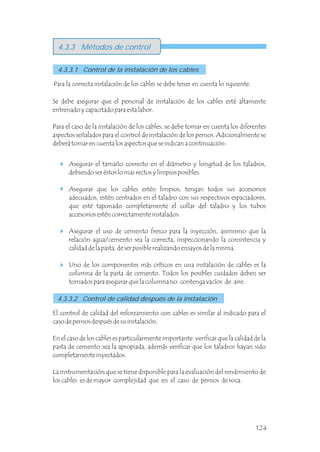 Se debe asegurar que el personal de instalación de los cables esté altamente
entrenado y capacitado para esta labor.
Para el caso de la instalación de los cables, se debe tomar en cuenta los diferentes
aspectos señalados para el control de instalación de los pernos. Adicionalmente se
deberá tomar en cuenta los aspectos que se indican a continuación:
Para la correcta instalación de los cables se debe tener en cuenta lo siguiente:
4.3.3 Métodos de control
4.3.3.1 Control de la instalación de los cables
Asegurar el tamaño correcto en el diámetro y longitud de los taladros,
debiendo ser éstos lo mas rectos y limpios posibles.
Asegurar que los cables estén limpios, tengan todos sus accesorios
adecuados, estén centrados en el taladro con sus respectivos espaciadores,
que esté taponado completamente el collar del taladro y los tubos
accesorios estén correctamente instalados.
Asegurar el uso de cemento fresco para la inyección, asimismo que la
relación agua/cemento sea la correcta, inspeccionando la consistencia y
calidad de la pasta, de ser posible realizando ensayos de la misma.
Uno de los componentes más críticos en una instalación de cables es la
columna de la pasta de cemento. Todos los posibles cuidados deben ser
tomados para asegurar que la columna no contenga vacíos de aire.
4.3.3.2 Control de calidad después de la instalación
El control de calidad del reforzamiento con cables es similar al indicado para el
caso de pernos después de su instalación.
En el caso de los cables es particularmente importante verificar que la calidad de la
pasta de cemento sea la apropiada, además verificar que los taladros hayan sido
completamente inyectados.
La instrumentación que se tiene disponible para la evaluación del rendimiento de
los cables es de mayor complejidad que en el caso de pernos de roca.
124
 
