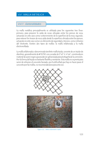 La malla metálica principalmente es utilizada para los siguientes tres fines:
primero, para prevenir la caída de rocas ubicadas entre los pernos de roca,
actuando en este caso como sostenimiento de la superficie de la roca; segundo,
para retener los trozos de roca caída desde la superficie ubicada entre los pernos,
actuando en este caso como un elemento de seguridad; y tercero, como refuerzo
del shotcrete. Existen dos tipos de mallas: la malla eslabonada y la malla
electrosoldada.
La malla eslabonada o denominada también malla tejida, consiste de un tejido de
alambres, generalmente de # 12/10, con cocadas de 2”x2” ó 4”x4”, construida en
material de acero negro que puede ser galvanizada para protegerla de la corrosión.
Por la forma del tejido es bastante flexible y resistente. Esta malla no se presta para
servir de refuerzo al concreto lanzado, por la dificultad que hay en hacer pasar el
concreto por las mallas, no recomendándose para este uso.
4.4 MALLA METÁLICA
4.4.1 Generalidades
Figura 4.22 Malla eslabonada o tejida.
125
 