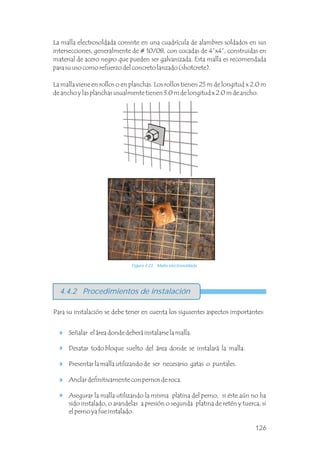 La malla electrosoldada consiste en una cuadrícula de alambres soldados en sus
intersecciones, generalmente de # 10/08, con cocadas de 4”x4”, construidas en
material de acero negro que pueden ser galvanizada. Esta malla es recomendada
para su uso como refuerzo del concreto lanzado (shotcrete).
La malla viene en rollos o en planchas. Los rollos tienen 25 m de longitud x 2.0 m
de ancho y las planchas usualmente tienen 3.0 m de longitud x 2.0 m de ancho.
4.4.2 Procedimientos de instalación
Señalar el área donde deberá instalarse la malla.
Desatar todo bloque suelto del área donde se instalará la malla.
Presentar la malla utilizando de ser necesario gatas o puntales.
Anclar definitivamente con pernos de roca.
Asegurar la malla utilizando la misma platina del perno, si éste aún no ha
sido instalado, o arandelas a presión o segunda platina de retén y tuerca, si
el perno ya fue instalado.
Para su instalación se debe tener en cuenta los siguientes aspectos importantes:
Figura 4.23 Malla electrosoldada
126
 