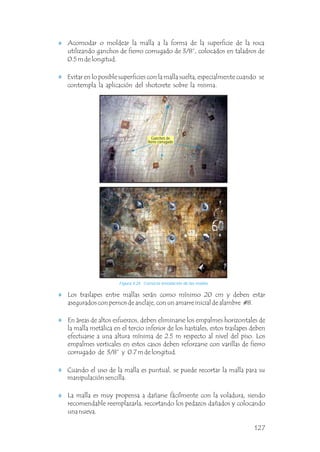 Figura 4.24 Correcta instalación de las mallas.
Acomodar o moldear la malla a la forma de la superficie de la roca
utilizando ganchos de fierro corrugado de 3/8”, colocados en taladros de
0.5 m de longitud.
Evitar en lo posible superficies con la malla suelta, especialmente cuando se
contempla la aplicación del shotcrete sobre la misma.
Los traslapes entre mallas serán como mínimo 20 cm y deben estar
asegurados con pernos de anclaje, con un amarre inicial de alambre #8.
En áreas de altos esfuerzos, deben eliminarse los empalmes horizontales de
la malla metálica en el tercio inferior de los hastiales, estos traslapes deben
efectuarse a una altura mínima de 2.5 m respecto al nivel del piso. Los
empalmes verticales en estos casos deben reforzarse con varillas de fierro
corrugado de 3/8” y 0.7 m de longitud.
Cuando el uso de la malla es puntual, se puede recortar la malla para su
manipulación sencilla.
La malla es muy propensa a dañarse fácilmente con la voladura, siendo
recomendable reemplazarla, recortando los pedazos dañados y colocando
una nueva.
Ganchos de
fierro corrugado
127
 