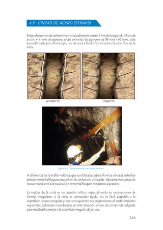 A diferencia de la malla metálica, que es utilizada cuando la roca ubicada entre los
pernos presenta bloques pequeños, las cintas son utilizadas típicamente cuando la
roca circundante a la excavación presenta bloques medianos a grandes.
La rigidez de la cinta es un aspecto crítico, especialmente en excavaciones de
formas irregulares, si la cinta es demasiado rígida, no es fácil adaptarla a la
superficie rocosa irregular y por consiguiente no proporciona el sostenimiento
requerido, debiendo considerarse en esta situación el uso de cintas más delgadas
para moldearlas mejor a la superficie irregular de la roca.
4.5 CINTAS DE ACERO (STRAPS)
Estos elementos de sostenimiento usualmente tienen 1.8 m de longitud, 10 cm de
ancho y 4 mm de espesor, están provistas de agujeros de 39 mm x 65 mm, para
permitir pasar por ellos los pernos de roca a fin de fijarlos sobre la superficie de la
roca.
Figura 4.25 Reforzamiento con cintas de acero.
INCORRECTO CORRECTO
Pernos
Straps
128
Pernos
Straps
 