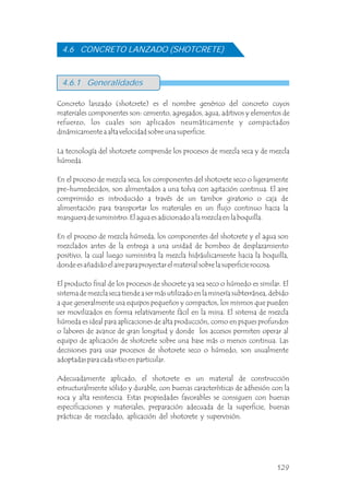 4.6.1 Generalidades
Concreto lanzado (shotcrete) es el nombre genérico del concreto cuyos
materiales componentes son: cemento, agregados, agua, aditivos y elementos de
refuerzo, los cuales son aplicados neumáticamente y compactados
dinámicamente a alta velocidad sobre una superficie.
4.6 CONCRETO LANZADO (SHOTCRETE)
La tecnología del shotcrete comprende los procesos de mezcla seca y de mezcla
húmeda.
En el proceso de mezcla seca, los componentes del shotcrete seco o ligeramente
pre-humedecidos, son alimentados a una tolva con agitación continua. El aire
comprimido es introducido a través de un tambor giratorio o caja de
alimentación para transportar los materiales en un flujo continuo hacia la
manguera de suministro. El agua es adicionado a la mezcla en la boquilla.
En el proceso de mezcla húmeda, los componentes del shotcrete y el agua son
mezclados antes de la entrega a una unidad de bombeo de desplazamiento
positivo, la cual luego suministra la mezcla hidráulicamente hacia la boquilla,
donde es añadido el aire para proyectar el material sobre la superficie rocosa.
El producto final de los procesos de shocrete ya sea seco o húmedo es similar. El
sistema de mezcla seca tiende a ser más utilizado en la minería subterránea, debido
a que generalmente usa equipos pequeños y compactos, los mismos que pueden
ser movilizados en forma relativamente fácil en la mina. El sistema de mezcla
húmeda es ideal para aplicaciones de alta producción, como en piques profundos
o labores de avance de gran longitud y donde los accesos permiten operar al
equipo de aplicación de shotcrete sobre una base más o menos continua. Las
decisiones para usar procesos de shotcrete seco o húmedo, son usualmente
adoptadas para cada sitio en particular.
Adecuadamente aplicado, el shotcrete es un material de construcción
estructuralmente sólido y durable, con buenas características de adhesión con la
roca y alta resistencia. Estas propiedades favorables se consiguen con buenas
especificaciones y materiales, preparación adecuada de la superficie, buenas
prácticas de mezclado, aplicación del shotcrete y supervisión.
129
 