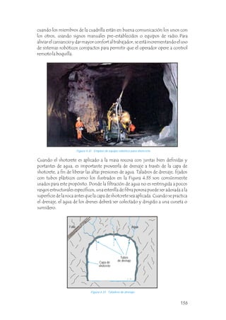 Cuando el shotcrete es aplicado a la masa rocosa con juntas bien definidas y
portantes de agua, es importante proveerla de drenaje a través de la capa de
shotcrete, a fin de liberar las altas presiones de agua. Taladros de drenaje, fijados
con tubos plásticos como los ilustrados en la Figura 4.33 son comúnmente
usados para este propósito. Donde la filtración de agua no es restringida a pocos
rasgos estructurales específicos, una esterilla de fibra porosa puede ser adosada a la
superficie de la roca antes que la capa de shotcrete sea aplicada. Cuando se practica
el drenaje, el agua de los drenes deberá ser colectado y dirigido a una cuneta o
sumidero.
cuando los miembros de la cuadrilla están en buena comunicación los unos con
los otros, usando signos manuales pre-establecidos o equipos de radio. Para
aliviar el cansancio y dar mayor confort al trabajador, se está incrementando el uso
de sistemas robóticos compactos para permitir que el operador opere a control
remoto la boquilla.
Figura 4.32 Empleo de equipo robótico para shotcrete.
Tubos para
drenaje
Roca
Capa de
shotcrete
Falla
Figura 4.33 Taladros de drenaje.
Falla Agua
Tubos
de drenaje
Capa de
shotcrete
136
 