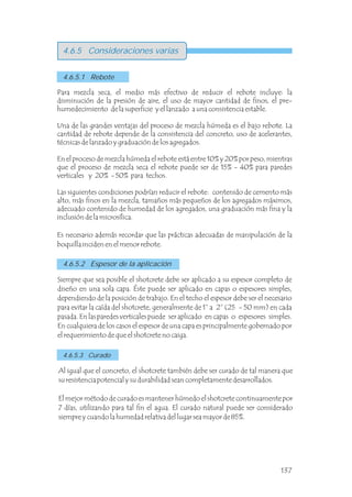 4.6.5 Consideraciones varias
Para mezcla seca, el medio más efectivo de reducir el rebote incluye: la
disminución de la presión de aire, el uso de mayor cantidad de finos, el pre-
humedecimiento de la superficie y el lanzado a una consistencia estable.
Una de las grandes ventajas del proceso de mezcla húmeda es el bajo rebote. La
cantidad de rebote depende de la consistencia del concreto, uso de acelerantes,
técnicas de lanzado y graduación de los agregados.
En el proceso de mezcla húmeda el rebote está entre 10% y 20% por peso, mientras
que el proceso de mezcla seca el rebote puede ser de 15% - 40% para paredes
verticales y 20% - 50% para techos.
Las siguientes condiciones podrían reducir el rebote: contenido de cemento más
alto, más finos en la mezcla, tamaños más pequeños de los agregados máximos,
adecuado contenido de humedad de los agregados, una graduación más fina y la
inclusión de la microsílica.
Es necesario además recordar que las prácticas adecuadas de manipulación de la
boquilla inciden en el menor rebote.
4.6.5.1 Rebote
4.6.5.2 Espesor de la aplicación
4.6.5.3 Curado
Siempre que sea posible el shotcrete debe ser aplicado a su espesor completo de
diseño en una sola capa. Éste puede ser aplicado en capas o espesores simples,
dependiendo de la posición de trabajo. En el techo el espesor debe ser el necesario
para evitar la caída del shotcrete, generalmente de 1” a 2” (25 - 50 mm) en cada
pasada. En las paredes verticales puede ser aplicado en capas o espesores simples.
En cualquiera de los casos el espesor de una capa es principalmente gobernado por
el requerimiento de que el shotcrete no caiga.
Al igual que el concreto, el shotcrete también debe ser curado de tal manera que
su resistencia potencial y su durabilidad sean completamente desarrollados.
El mejor método de curado es mantener húmedo el shotcrete continuamente por
7 días, utilizando para tal fin el agua. El curado natural puede ser considerado
siempre y cuando la humedad relativa del lugar sea mayor de 85%.
137
 