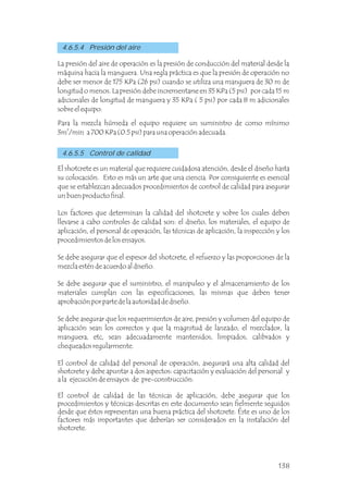 4.6.5.5 Control de calidad
4.6.5.4 Presión del aire
La presión del aire de operación es la presión de conducción del material desde la
máquina hacia la manguera. Una regla práctica es que la presión de operación no
debe ser menor de 175 KPa (26 psi) cuando se utiliza una manguera de 30 m de
longitud o menos. La presión debe incrementarse en 35 KPa (5 psi) por cada 15 m
adicionales de longitud de manguera y 35 KPa ( 5 psi) por cada 8 m adicionales
sobre el equipo.
Para la mezcla húmeda el equipo requiere un suministro de como mínimo
3
3m /min a 700 KPa (0.5 psi) para una operación adecuada.
El shotcrete es un material que requiere cuidadosa atención, desde el diseño hasta
su colocación. Esto es más un arte que una ciencia. Por consiguiente es esencial
que se establezcan adecuados procedimientos de control de calidad para asegurar
un buen producto final.
Los factores que determinan la calidad del shotcrete y sobre los cuales deben
llevarse a cabo controles de calidad son: el diseño, los materiales, el equipo de
aplicación, el personal de operación, las técnicas de aplicación, la inspección y los
procedimientos de los ensayos.
Se debe asegurar que el espesor del shotcrete, el refuerzo y las proporciones de la
mezcla estén de acuerdo al diseño.
Se debe asegurar que el suministro, el manipuleo y el almacenamiento de los
materiales cumplan con las especificaciones, las mismas que deben tener
aprobación por parte de la autoridad de diseño.
Se debe asegurar que los requerimientos de aire, presión y volumen del equipo de
aplicación sean los correctos y que la magnitud de lanzado, el mezclador, la
manguera, etc, sean adecuadamente mantenidos, limpiados, calibrados y
chequeados regularmente.
El control de calidad del personal de operación, asegurará una alta calidad del
shotcrete y debe apuntar a dos aspectos: capacitación y evaluación del personal y
a la ejecución de ensayos de pre-construcción.
El control de calidad de las técnicas de aplicación, debe asegurar que los
procedimientos y técnicas descritas en este documento sean fielmente seguidos
desde que éstos representan una buena práctica del shotcrete. Éste es uno de los
factores más importantes que deberían ser considerados en la instalación del
shotcrete.
138
 