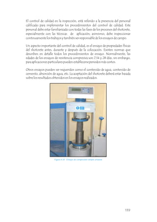 El control de calidad en la inspección, está referido a la presencia del personal
calificado para implementar los procedimientos del control de calidad. Este
personal debe estar familiarizado con todas las fases de los procesos del shotcrete,
especialmente con las técnicas de aplicación; asimismo, debe inspeccionar
continuamente los trabajos y también ser responsable de los ensayos de campo.
Un aspecto importante del control de calidad, es el ensayo de propiedades físicas
del shotcrete antes, durante y después de la colocación. Existen normas que
describen en detalle todos los procedimientos de ensayo. Normalmente, las
edades de los ensayos de resistencia compresiva son 7,14 y 28 días, sin embargo,
para aplicaciones particulares pueden establecerse periodos más cortos.
Otros ensayos pueden ser requeridos como el contenido de agua, contenido de
cemento, absorción de agua, etc. La aceptación del shotcrete deberá estar basada
sobre los resultados obtenidos en los ensayos realizados.
Figura 4.34 Ensayo de compresión simple uniaxial.
139
 