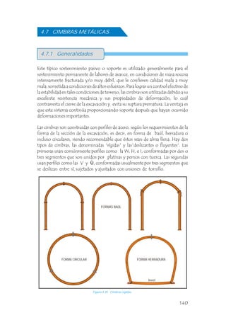 Este típico sostenimiento pasivo o soporte es utilizado generalmente para el
sostenimiento permanente de labores de avance, en condiciones de masa rocosa
intensamente fracturada y/o muy débil, que le confieren calidad mala a muy
mala, sometida a condiciones de altos esfuerzos. Para lograr un control efectivo de
la estabilidad en tales condiciones de terreno, las cimbras son utilizadas debido a su
excelente resistencia mecánica y sus propiedades de deformación, lo cual
contrarresta el cierre de la excavación y evita su ruptura prematura. La ventaja es
que este sistema continúa proporcionando soporte después que hayan ocurrido
deformaciones importantes.
Las cimbras son construidas con perfiles de acero, según los requerimientos de la
forma de la sección de la excavación, es decir, en forma de baúl, herradura o
incluso circulares, siendo recomendable que éstos sean de alma llena. Hay dos
tipos de cimbras, las denominadas “rígidas” y las“deslizantes o fluyentes”. Las
primeras usan comúnmente perfiles como la W, H, e I, conformadas por dos o
tres segmentos que son unidos por platinas y pernos con tuerca. Las segundas
usan perfiles como las V y Ù, conformadas usualmente por tres segmentos que
se deslizan entre sí, sujetados y ajustados con uniones de tornillo.
4.7.1 Generalidades
4.7 CIMBRAS METÁLICAS
FORMAS BAÚL
Figura 4.35 Cimbras rígidas.
FORMA CIRCULAR
Invert
FORMA HERRADURA
140
 
