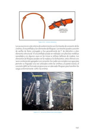 Los accesorios en este sistema de sostenimiento son los tirantes de conexión de las
cimbras, el encostillado y los elementos de bloqueo. Los tirantes pueden consistir
de varillas de fierro corrugado o liso generalmente de 1” de diámetro u otro
elemento estructural. El encostillado puede ser realizado con planchas metálicas
acanaladas y en algunos casos en las minas se utilizan tablones de madera. Los
elementos de bloqueo pueden ser la madera o los bolsacretos, estos últimos son
sacos conteniendo agregados con cemento, los cuales son rociados con agua para
permitir su fraguado una vez colocados entre las cimbras y la pared rocosa; el
concreto débil así formado proporciona un adecuado bloqueo para transferir las
cargas uniformemente sobre las cimbras.
Figura 4.37 Uso de los bolsacretos como bloqueo.
Figura 4.36 Cimbras delizantes.
Empalme de la
cimbra deslizante
en forma Ù
Planchas acanaladas
Bolsacretos
141
 