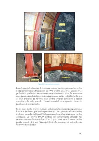 Para el rango de los tamaños de las excavaciones de las minas peruanas, las cimbras
rígidas comúnmente utilizadas son las 4W13 (perfiles W de 4” de ancho x 4” de
profundidad y 13 lb/pie) o equivalentes, espaciadas de 0.75 a 2 m, las mismas que
corresponden a cimbras ligeras para excavaciones de hasta 4 m de abierto. En caso
de altas presiones del terreno, estas cimbras podrían construirse a sección
completa, colocando una solera (invert) curvada hacia abajo o de otro modo
podrían ser de forma circular.
En los casos que las cimbras indicadas no fueran suficientes para excavaciones de
hasta 4 m de abierto, por las altas presiones de la roca, pueden utilizarse cimbras
medianas como las del tipo 6W20 o equivalentes o alternativamente cimbras
deslizantes. Las cimbras 6W20 también son comúnmente utilizadas para
excavaciones con abiertos de hasta 6 m. Es poco usual pasar al uso de cimbras
pesadas como las de la serie 8W o equivalentes, las anteriores son suficientes para
los propósitos indicados.
Figura 4.38 Accesorios de conexión.
Encostillado
con madera
Perfil de acero
Tirantes
Platina de unión
Platina de base
142
 