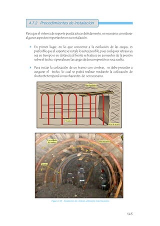 Para que el sistema de soporte pueda actuar debidamente, es necesario considerar
algunos aspectos importantes en su instalación.
4.7.2 Procedimientos de instalación
En primer lugar, en lo que concierne a la evolución de las cargas, es
preferible que el soporte se instale lo antes posible, pues cualquier retraso ya
sea en tiempo o en distancia al frente se traduce en aumentos de la presión
sobre el techo, si prevalecen las cargas de descompresión o roca suelta.
Para iniciar la colocación de un tramo con cimbras, se debe proceder a
asegurar el techo, lo cual se podrá realizar mediante la colocación de
shotcrete temporal o marchavantes de ser necesario.
Figura 4.39 Instalación de cimbras utilizando marchavantes.
Arco de acero
Marchavantes
Encostillado
de madera
143
Marchavantes
Tirantes
Tirantes
 