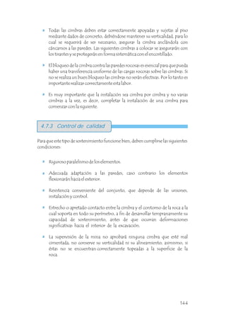 Todas las cimbras deben estar correctamente apoyadas y sujetas al piso
mediante dados de concreto, debiéndose mantener su verticalidad, para lo
cual se requerirá de ser necesario, asegurar la cimbra anclándola con
cáncamos a las paredes. Las siguientes cimbras a colocar se asegurarán con
los tirantes y se protegerán en forma sistemática con el encostillado.
El bloqueo de la cimbra contra las paredes rocosas es esencial para que pueda
haber una transferencia uniforme de las cargas rocosas sobre las cimbras. Si
no se realiza un buen bloqueo las cimbras no serán efectivas. Por lo tanto es
importante realizar correctamente esta labor.
Es muy importante que la instalación sea cimbra por cimbra y no varias
cimbras a la vez, es decir, completar la instalación de una cimbra para
comenzar con la siguiente.
Para que este tipo de sostenimiento funcione bien, deben cumplirse las siguientes
condiciones:
Riguroso paralelismo de los elementos.
Adecuada adaptación a las paredes, caso contrario los elementos
flexionarán hacia el exterior.
Resistencia conveniente del conjunto, que depende de las uniones,
instalación y control.
Estrecho o apretado contacto entre la cimbra y el contorno de la roca a la
cual soporta en todo su perímetro, a fin de desarrollar tempranamente su
capacidad de sostenimiento, antes de que ocurran deformaciones
significativas hacia el interior de la excavación.
La supervisión de la mina no aprobará ninguna cimbra que esté mal
cimentada, no conserve su verticalidad ni su alineamiento; asimismo, si
éstas no se encuentran correctamente topeadas a la superficie de la
roca.
4.7.3 Control de calidad
144
 