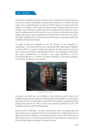 4.8 GATAS
Constituyen unidades de soporte mecánico de los techos de las excavaciones, que
funcionan a manera de puntales, generalmente utilizadas en el minado de rocas
suaves como es típicamente el minado por frentes largos en los yacimientos de
carbón; sin embargo, en el minado en roca dura tienen algunas aplicaciones, por
ejemplo, como elemento auxiliar antes de la instalación de los pernos de roca o
para la instalación de la malla metálica y en el minado de vetas de buzamiento
echado, tipo manto, para complementar el sostenimiento del techo con pilares
naturales. Aisladamente se utilizan para soportar bloques o cuñas potencialmente
inestables del techo de los tajeos.
Las gatas usualmente utilizadas son las de “fricción” y las “hidráulicas o
neumáticas”. Las primeras funcionan a manera de tubos telescópicos, fijándose
los tubos inferior y superior mediante mecanismos de cuñas o pines con la ayuda
de un mecanismo expansor para el topeo al techo. Las segundas son elementos
que tienen características de fluencia a una carga específica, la cual es
complementada por un cilindro de soporte hidráulico o neumático equipado
con válvulas de liberación de presión.
Figura 4.40 Gata de fricción.
Las gatas o puntales que son utilizados como elemento auxiliar antes de la
instalación de los pernos o para la instalación de la malla metálica, son elementos
ligeros que tienen una capacidad de carga de 10 a 15 toneladas. Las gatas o puntales
pesados para soporte de techos tienen una capacidad portante de 20 a 40
toneladas. Vienen en diferentes longitudes.
Dentro de las modalidades de gatas mencionadas, existe una amplia gama de
tipos, por lo que es importante ceñirse a los procedimientos especificados por los
fabricantes para la instalación y desinstalación de las mismas. Particularmente se
debe tomar muy en cuenta los procedimientos de desinstalación, desde que en
esta actividad representa peligro de caída de rocas.
145
 
