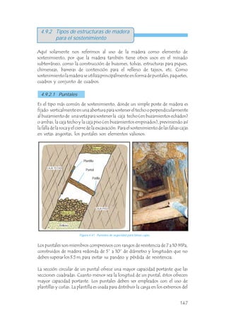 4.9.2 Tipos de estructuras de madera
para el sostenimiento
Aquí solamente nos referimos al uso de la madera como elemento de
sostenimiento, por que la madera también tiene otros usos en el minado
subterráneo, como la construcción de buzones, tolvas, estructuras para piques,
chimeneas, barreras de contención para el relleno de tajeos, etc. Como
sostenimiento la madera se utiliza principalmente en forma de puntales, paquetes,
cuadros y conjunto de cuadros.
4.9.2.1 Puntales
Es el tipo más común de sostenimiento, donde un simple poste de madera es
fijado verticalmente en una abertura para sostener el techo o perpendicularmente
al buzamiento de una veta para sostener la caja techo (en buzamientos echados)
o ambas, la caja techo y la caja piso (en buzamientos empinados), previniendo así
la falla de la roca y el cierre de la excavación. Para el sostenimiento de las falsas cajas
en vetas angostas, los puntales son elementos valiosos.
Los puntales son miembros compresivos con rangos de resistencia de 7 a 10 MPa,
construidos de madera redonda de 5” a 10” de diámetro y longitudes que no
deben superar los 3.5 m, para evitar su pandeo y pérdida de resistencia.
La sección circular de un puntal ofrece una mayor capacidad portante que las
secciones cuadradas. Cuanto menor sea la longitud de un puntal, éstos ofrecen
mayor capacidad portante. Los puntales deben ser empleados con el uso de
plantillas y cuñas. La plantilla es usada para distribuir la carga en los extremos del
Patilla
Figura 4.41 Puntales de seguridad para falsas cajas.
Plantilla
Puntal
Mineral
Mineral roto
Relleno
CAJA TECHO
CAJA PISO
147
 