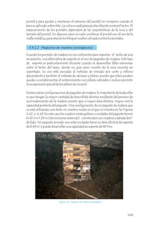 4.9.2.2 Paquetes de madera (woodpacks)
Cuando los puntales de madera no son suficientes para soportar el techo de una
excavación, una alternativa de soporte es el uso de paquetes de madera. Este tipo
de soporte es particularmente eficiente cuando se desarrollan fallas extensivas
sobre el techo del tajeo, donde un gran peso muerto de la roca necesita ser
soportado. Su uso está asociado al método de minado por corte y relleno
descendente y también al método de cámaras y pilares, puesto que éstos pueden
ayudar a complementar el sostenimiento con pilares naturales e incluso permitir
la recuperación parcial de los pilares de mineral.
Existen varias configuraciones de paquetes de madera, lo importante de todas ellas
es que tengan la mayor cantidad de área sólida efectiva resultante del proceso de
acomodamiento de la madera, puesto que a mayor área efectiva, mayor será la
capacidad portante del paquete. Una configuración de un paquete de madera que
se está utilizando con éxito en nuestro medio es el que se muestra en las Figuras
4.42 y 4.43. En este caso los cuadros rectangulares o unidades del paquete tienen
0.45 m x 1.20 m (dimensiones externas), construidos con madera cuadrada de 6”
de lado. Un paquete armado con estas unidades tiene un área efectiva de soporte
2
de 0.63 m y puede desarrollar una capacidad de soporte de 90 Ton.
puntal y para ayudar a mantener el extremo del puntal sin romperse cuando el
peso es aplicado sobre éste. La cuña es usada para ajustar el poste contra el techo. El
espaciamiento de los puntales dependerá de las características de la roca y del
tamaño del puntal. En algunos casos se suele combinar el puntal con el uso de la
malla metálica, para retener los bloques sueltos ubicados entre los puntales.
Figura 4.42 Paquete de madera (woodpack).
148
 