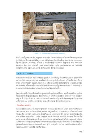 En la configuración del paquete indicado, las unidades que la conforman pueden
ser fácilmente manipuladas por un trabajador, facilitando y ahorrando tiempo en
la instalación. Además, ofrece la posibilidad de armar paquetes más robustos
(mayor área en planta), para condiciones más desfavorables de terreno,
simplemente agrandando la disposición de las unidades.
Éstos son utilizados para sostener galerías, cruceros y otros trabajos de desarrollo,
en condiciones de roca fracturada a intensamente fracturada y/o débil, de calidad
mala a muy mala y en condiciones de altos esfuerzos. Si las labores son conducidas
en mineral, el enmaderado debe ser más sustancial para mantener la presión y el
movimiento de roca en los contornos de la excavación.
Los principales tipos de cuadros que usualmente se utilizan son: los cuadros rectos,
los cuadros trapezoidales o denominados también cuadros cónicos y los cuadros
cojos. Todos estos son elementos unidos entre sí por destajes o por elementos
exteriores de unión, formando una estructura de sostenimiento.
Son usados cuando la mayor presión procede del techo. Están compuestos por
tres piezas, un sombrero y dos postes, asegurados con bloques y cuñas, en donde
los postes forman un ángulo de 90° con el sombrero. En ciertos casos los postes
van sobre una solera. Estos cuadros están unidos por los tirantes, los cuales
determinan el espaciamiento de los mismos, que varía de 2 a 6 pies según la calidad
del terreno. Para completar el sostenimiento se adiciona el encribado en el techo,
generalmente con madera redonda y el enrejado en los hastiales con madera
redonda, semiredonda o entablado.
Cuadros rectos
4.9.2.3 Cuadros
Figura 4.43 Unidades que conforman el woodpack.
149
 