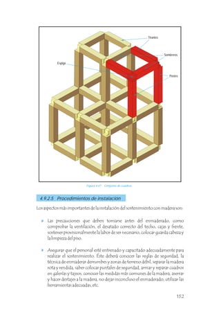 Figura 4.47 Conjunto de cuadros.
Los aspectos más importantes de la instalación del sostenimiento con madera son:
Las precauciones que deben tomarse antes del enmaderado, como
comprobar la ventilación, el desatado correcto del techo, cajas y frente,
sostener provisionalmente la labor de ser necesario, colocar guarda cabeza y
la limpieza del piso.
Asegurar que el personal esté entrenado y capacitado adecuadamente para
realizar el sostenimiento. Éste deberá conocer las reglas de seguridad, la
técnica de enmaderar derrumbes y zonas de terreno débil, separar la madera
rota y rendida, saber colocar puntales de seguridad, armar y reparar cuadros
en galerías y tajeos, conocer las medidas más comunes de la madera, aserrar
y hacer destajes a la madera, no dejar inconcluso el enmaderado, utilizar las
herramientas adecuadas, etc.
4.9.2.5 Procedimientos de instalación
Postes
Sombreros
Espiga
Tirantes
152
 