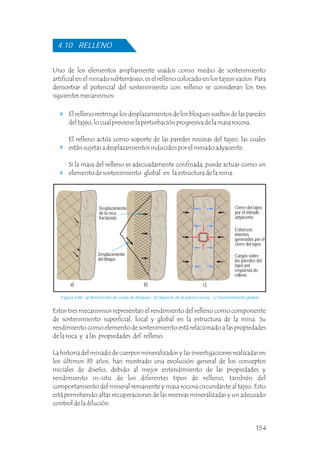 Uno de los elementos ampliamente usados como medio de sostenimiento
artificial en el minado subterráneo, es el relleno colocado en los tajeos vacíos. Para
demostrar el potencial del sostenimiento con relleno se consideran los tres
siguientes mecanismos:
El relleno restringe los desplazamientos de los bloques sueltos de las paredes
del tajeo, lo cual previene la perturbación progresiva de la masa rocosa.
El relleno actúa como soporte de las paredes rocosas del tajeo, las cuales
están sujetas a desplazamientos inducidos por el minado adyacente.
Si la masa del relleno es adecuadamente confinada, puede actuar como un
elemento de sostenimiento global en la estructura de la mina.
Estos tres mecanismos representan el rendimiento del relleno como componente
de sostenimiento superficial, local y global en la estructura de la mina. Su
rendimiento como elemento de sostenimiento está relacionado a las propiedades
de la roca y a las propiedades del relleno.
La historia del minado de cuerpos mineralizados y las investigaciones realizadas en
los últimos 35 años, han mostrado una evolución general de los conceptos
iniciales de diseño, debido al mejor entendimiento de las propiedades y
rendimiento in-situ de los diferentes tipos de relleno, también del
comportamiento del mineral remanente y masa rocosa circundante al tajeo. Esto
está permitiendo altas recuperaciones de las reservas mineralizadas y un adecuado
control de la dilución.
4.10 RELLENO
Figura 4.48 a) Restricción de caída de bloques, b) Soporte de la pared rocosa, c) Sostenimiento global.
Desplazamiento
de la roca
fracturada
Desplazamiento
del bloque
Cierre del tajeo
por el minado
adyacente
Esfuerzos
internos
generados por el
cierre del tajeo
Cargas sobre
las paredes del
tajeo por
respuesta de
relleno
a) b) c)
154
 