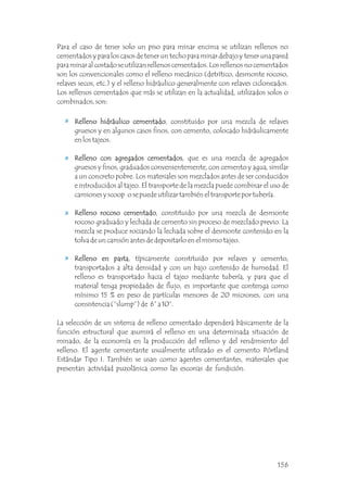 Para el caso de tener solo un piso para minar encima se utilizan rellenos no
cementados y para los casos de tener un techo para minar debajo y tener una pared
para minar al costado se utilizan rellenos cementados. Los rellenos no cementados
son los convencionales como el relleno mecánico (detrítico, desmonte rocoso,
relaves secos, etc.) y el relleno hidráulico generalmente con relaves cicloneados.
Los rellenos cementados que más se utilizan en la actualidad, utilizados solos o
combinados, son:
La selección de un sistema de relleno cementado dependerá básicamente de la
función estructural que asumirá el relleno en una determinada situación de
minado, de la economía en la producción del relleno y del rendimiento del
relleno. El agente cementante usualmente utilizado es el cemento Pórtland
Estándar Tipo I. También se usan como agentes cementantes, materiales que
presentan actividad puzolánica como las escorias de fundición.
Relleno hidráulico cementado, constituido por una mezcla de relaves
gruesos y en algunos casos finos, con cemento, colocado hidráulicamente
en los tajeos.
Relleno con agregados cementados, que es una mezcla de agregados
gruesos y finos, graduados convenientemente, con cemento y agua, similar
a un concreto pobre. Los materiales son mezclados antes de ser conducidos
e introducidos al tajeo. El transporte de la mezcla puede combinar el uso de
camiones y scoop o se puede utilizar también el transporte por tubería.
Relleno rocoso cementado, constituido por una mezcla de desmonte
rocoso graduado y lechada de cemento sin proceso de mezclado previo. La
mezcla se produce rociando la lechada sobre el desmonte contenido en la
tolva de un camión antes de depositarlo en el mismo tajeo.
Relleno en pasta, típicamente constituido por relaves y cemento,
transportados a alta densidad y con un bajo contenido de humedad. El
relleno es transportado hacia el tajeo mediante tubería, y para que el
material tenga propiedades de flujo, es importante que contenga como
mínimo 15 % en peso de partículas menores de 20 micrones, con una
consistencia (“slump”) de 6” a 10”.
Relleno hidráulico cementado
Relleno con agregados cementados
Relleno rocoso cementado
Relleno en pasta
156
 