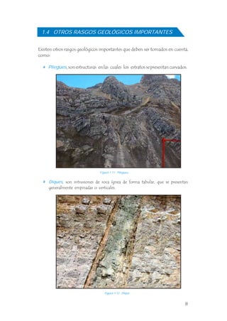 Existen otros rasgos geológicos importantes que deben ser tomados en cuenta,
como:
Pliegues, son estructuras en las cuales los estratos se presentan curvados.
, son intrusiones de roca ígnea de forma tabular, que se presentan
generalmente empinadas o verticales.
Diques
1.4 OTROS RASGOS GEOLÓGICOS IMPORTANTES
Figura 1.11 Pliegues.
Figura 1.12 Dique.
8
 