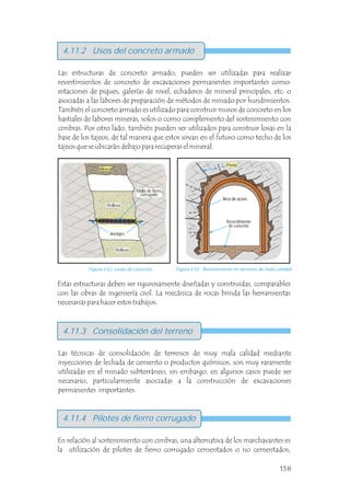 En relación al sostenimiento con cimbras, una alternativa de los marchavantes es
la utilización de pilotes de fierro corrugado cementados o no cementados,
4.11.4 Pilotes de fierro corrugado
4.11.3 Consolidación del terreno
4.11.2 Usos del concreto armado
Las estructuras de concreto armado, pueden ser utilizadas para realizar
revestimientos de concreto de excavaciones permanentes importantes como:
estaciones de piques, galerías de nivel, echaderos de mineral principales, etc. o
asociadas a las labores de preparación de métodos de minado por hundimientos.
También el concreto armado es utilizado para construir muros de concreto en los
hastiales de labores mineras, solos o como complemento del sostenimiento con
cimbras. Por otro lado, también pueden ser utilizados para construir losas en la
base de los tajeos, de tal manera que estos sirvan en el futuro como techo de los
tajeos que se ubicarán debajo para recuperar el mineral.
Figura 4.52 Losas de concreto. Figura 4.53 Revestimiento en terrenos de mala calidad.
Estas estructuras deben ser rigurosamente diseñadas y construidas, comparables
con las obras de ingeniería civil. La mecánica de rocas brinda las herramientas
necesarias para hacer estos trabajos.
Las técnicas de consolidación de terrenos de muy mala calidad mediante
inyecciones de lechada de cemento o productos químicos, son muy raramente
utilizadas en el minado subterráneo, sin embargo, en algunos casos puede ser
necesario, particularmente asociadas a la construcción de excavaciones
permanentes importantes.
Anclajes
Arco de acero
Revestimiento
de concreto
Malla de fierro
corrugado
Perno
158
Mineral
Relleno
Relleno
 