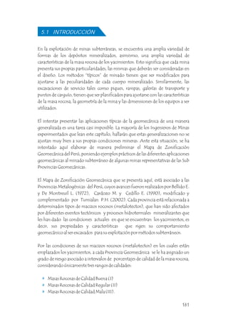 En la explotación de minas subterráneas, se encuentra una amplia variedad de
formas de los depósitos mineralizados, asimismo, una amplia variedad de
características de la masa rocosa de los yacimientos. Esto significa que cada mina
presenta sus propias particularidades, las mismas que deberán ser consideradas en
el diseño. Los métodos “típicos” de minado tienen que ser modificados para
ajustarse a las peculiaridades de cada cuerpo mineralizado. Similarmente, las
excavaciones de servicio tales como piques, rampas, galerías de transporte y
puntos de carguío, tienen que ser planificados para ajustarse con las características
de la masa rocosa, la geometría de la mina y las dimensiones de los equipos a ser
utilizados.
El intentar presentar las aplicaciones típicas de la geomecánica de una manera
generalizada es una tarea casi imposible. La mayoría de los Ingenieros de Minas
experimentados que lean este capítulo, hallarán que estas generalizaciones no se
ajustan muy bien a sus propias condiciones mineras. Ante esta situación, se ha
intentado aquí elaborar de manera preliminar el Mapa de Zonificación
Geomecánica del Perú, poniendo ejemplos prácticos de las diferentes aplicaciones
geomecánicas al minado subterráneo de algunas minas representativas de las Sub
Provincias Geomecánicas.
El Mapa de Zonificación Geomecánica que se presenta aquí, está asociado a las
Provincias Metalogénicas del Perú, cuyos avances fueron realizados por Bellido E.
y De Montreuil L. (1972), Cardozo M. y Cedillo E. (1990), modificado y
complementado por Tumialan P.H. (2002). Cada provincia está relacionada a
determinados tipos de macizos rocosos (metalotectos), que han sido afectados
por diferentes eventos tectónicos y procesos hidrotermales mineralizantes que
les han dado las condiciones actuales en que se encuentran los yacimientos, es
decir, sus propiedades y características que rigen su comportamiento
geomecánico al ser excavados para su explotación por métodos subterráneos.
Por las condiciones de sus macizos rocosos (metalotectos) en los cuales están
emplazados los yacimientos, a cada Provincia Geomecánica se le ha asignado un
grado de riesgo asociado a intervalos de porcentajes de calidad de la masa rocosa,
considerando únicamente tres rangos de calidades:
Masas Rocosas de Calidad Buena (I)
Masas Rocosas de Calidad Regular (II)
Masas Rocosas de Calidad Mala (III).
5.1 INTRODUCCIÓN
161
 