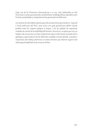 Cada una de las Provincias Geomecánicas a su vez, está subdividida en Sub
Provincias o zonas que presentan características metalogenéticas especiales y por
lo tanto, propiedades y comportamientos geomecánicos diferentes.
Los autores de este trabajo esperan que este zoneamiento geomecánico regional
y local preliminar del Perú, sirva como una guía general para definir donde
podrían estar los mayores peligros y riesgos, a fin de adoptar las respectivas
medidas de control de la estabilidad del terreno. Asimismo, se espera que con un
trabajo más minucioso y en base al aporte de mayor información de parte de los
geólogos y geomecánicos de las diferentes unidades mineras del país, se pueda ir
mejorando este trabajo preliminar en otras versiones que estamos seguros será
valiosa para la explotación de minas en el Perú.
162
 