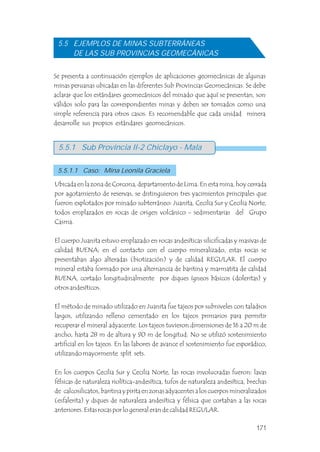 5.5 EJEMPLOS DE MINAS SUBTERRÁNEAS
DE LAS SUB PROVINCIAS GEOMECÁNICAS
Se presenta a continuación ejemplos de aplicaciones geomecánicas de algunas
minas peruanas ubicadas en las diferentes Sub Provincias Geomecánicas. Se debe
aclarar que los estándares geomecánicos del minado que aquí se presentan, son
válidos solo para las correspondientes minas y deben ser tomados como una
simple referencia para otros casos. Es recomendable que cada unidad minera
desarrolle sus propios estándares geomecánicos.
Ubicada en la zona de Corcona, departamento de Lima. En esta mina, hoy cerrada
por agotamiento de reservas, se distinguieron tres yacimientos principales que
fueron explotados por minado subterráneo: Juanita, Cecilia Sur y Cecilia Norte,
todos emplazados en rocas de origen volcánico - sedimentarias del Grupo
Casma.
El cuerpo Juanita estuvo emplazado en rocas andesíticas silicificadas y masivas de
calidad BUENA; en el contacto con el cuerpo mineralizado, estas rocas se
presentaban algo alteradas (biotización) y de calidad REGULAR. El cuerpo
mineral estaba formado por una alternancia de baritina y marmatita de calidad
BUENA, cortado longitudinalmente por diques ígneos básicos (doleritas) y
otros andesíticos.
El método de minado utilizado en Juanita fue tajeos por subniveles con taladros
largos, utilizando relleno cementado en los tajeos primarios para permitir
recuperar el mineral adyacente. Los tajeos tuvieron dimensiones de 16 a 20 m de
ancho, hasta 28 m de altura y 90 m de longitud. No se utilizó sostenimiento
artificial en los tajeos. En las labores de avance el sostenimiento fue esporádico,
utilizando mayormente split sets.
En los cuerpos Cecilia Sur y Cecilia Norte, las rocas involucradas fueron: lavas
félsicas de naturaleza riolítica-andesítica, tufos de naturaleza andesítica, brechas
de calcosilicatos, baritina y pirita en zonas adyacentes a los cuerpos mineralizados
(esfalerita) y diques de naturaleza andesítica y félsica que cortaban a las rocas
anteriores. Estas rocas por lo general eran de calidad REGULAR.
5.5.1 Sub Provincia II-2 Chiclayo - Mala
5.5.1.1 Caso: Mina Leonila Graciela
171
 