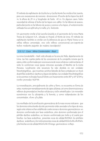 El método de explotación de Cecilia Sur y Cecilia Norte fue similar al de Juanita,
pero con excavaciones de menores dimensiones. El ancho de los tajeos fue de 8
m, la altura de 25 m y longitudes de hasta 45 m. En algunos casos, hubo
necesidad de reforzar el techo de los tajeos con cables. En las labores de avance,
particularmente en las labores de acceso y servicio a los tajeos, el sostenimiento
utilizado fue con split sets y/o malla y/o shotcrete.
Un yacimiento similar al de Leonila Graciela es el yacimiento de la mina María
Teresa de Colquisiri S.A., ubicada en Huaral, al Norte de Lima. El método de
explotación también es similar con la diferencia de que en María Teresa no se
utiliza relleno cementado, sino solo relleno convencional, con soporte de
techos mediante paquetes de madera (woodpacks).
5.5.1.2 Caso: Mina Condestable - Raúl
La mina Condestable - Raúl, está ubicada en la zona de Mala, departamento de
Lima. Las tres cuartas partes de las concesiones de la compañía minera que la
opera, están conformadas por una secuencia de rocas volcánico-sedimentarias, el
resto lo conforman rocas ígneas intrusivas asociadas al Batolito de la Costa
Peruana. Localmente esta secuencia ha sido dividida en seis unidades
litoestratigráficas, que muestran cambios laterales de fases cortadas por un stock
de pórfido andesítico-dacítico y diques de diabasa. Las unidades litoestratigráficas
se encuentran inclinadas hacia el Oeste con buzamientos entre 30º y 45º al SW y
rumbo promedio N25ºW.
La mineralización, principalmente de cobre y fierro, se encuentra en forma de
vetas, mantos por reemplazamiento de capas calcáreas, así como diseminaciones y
rellenos de porosidad en brechas volcánicas y tufos estratificados. Los minerales
económicos son la calcopirita y la bornita, y como subproductos de los
concentrados, el oro y la plata.
Los resultados de la zonificación geomecánica de la masa rocosa indicaron que
los dominios estructurales de este yacimiento están asociados a los tipos de roca,
según este criterio se han establecido cuatro zonas o dominios geomecánicos: un
dominio conformado por lavas andesíticas, otro dominio conformado por el
pórfido dacítico andesítico, un tercero conformado por tufos y el cuarto por
brechas. Las lavas andesíticas presentan rocas de calidad BUENA, los pórfidos
dacíticos andesíticos y los tufos presentan rocas de calidad REGULAR a BUENA,
y las brechas son de calidad REGULAR. El riesgo geomecánico es Bajo.
172
 